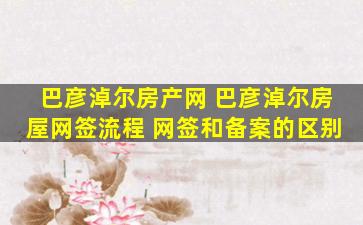 巴彦淖尔房产网 巴彦淖尔房屋网签流程 网签和备案的区别